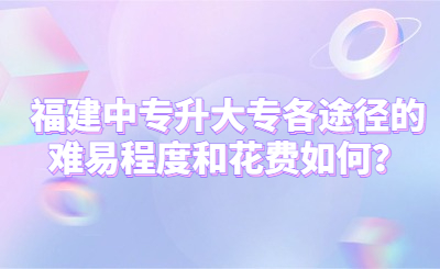 福建中專升大專各途徑的難易程度和花費如何？