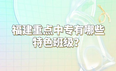 福建重點中專有哪些特色班級？