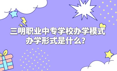 三明職業(yè)中專學校辦學模式辦學形式是什么？