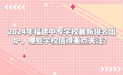 2024年福建中專學校最新排名出爐，哪些學校值得重點關注？