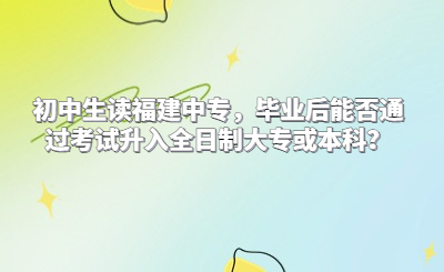 初中生讀福建中專，畢業(yè)后能否通過考試升入全日制大專或本科？