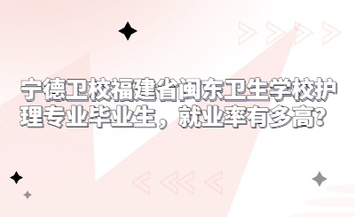寧德衛校福建省閩東衛生學校護理專業畢業生，就業率有多高？